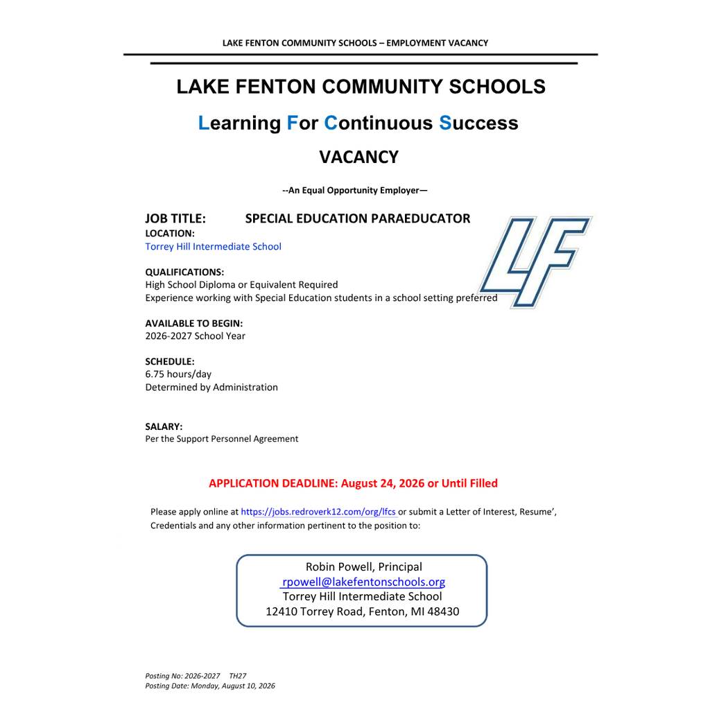 Lake Fenton Community Schools – Employment Vacancy Lake Fenton Community Schools is accepting applications for a Special Education Paraeducator at Torrey Hill Intermediate School for the 2026–2027 school year. Qualifications: High school diploma or equivalent required. Experience working with special education students in a school setting is preferred. Schedule: 6.75 hours per day; schedule determined by administration. Salary: Per the Support Personnel Agreement. Application Deadline: August 24, 2026, or until filled. Apply online at jobs.redroverk12.com/org/lfcs, or submit a letter of interest, résumé, credentials, and other relevant information to: Robin Powell, Principal Torrey Hill Intermediate School 12410 Torrey Road Fenton, MI 48430 Email: rpowell@lakefentonschools.org Lake Fenton Community Schools is an Equal Opportunity Employer. Posting Number: 2026-2027 TH27 Posting Date: Monday, August 10, 2026.