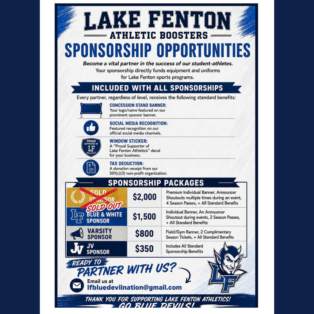 Lake Fenton Athletic Boosters Sponsorship Opportunities flyer in blue, white and gray. All sponsorships include a concession stand banner, social media recognition, a “Proud Supporter of Lake Fenton Athletics” window sticker and a donation receipt from the 501(c)(3) nonprofit organization.  Sponsorship packages:  Gold Sponsor – $2,000 – SOLD OUT: Premium individual banner, multiple announcer shoutouts during an event, four season passes and all standard benefits. Blue & White Sponsor – $1,500: Individual banner, announcer shoutout during events, two season passes and all standard benefits. Varsity Sponsor – $800: Field/gym banner, two complimentary season tickets and all standard benefits. JV Sponsor – $350: All standard sponsorship benefits.  Businesses and community members interested in partnering with Lake Fenton Athletics can email lfbluedevilnation@gmail.com.