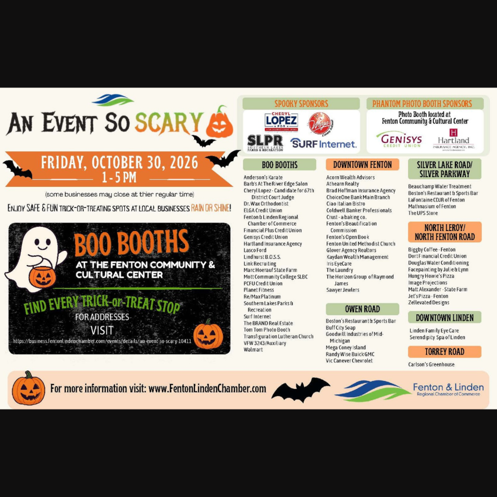 What:  An Event So Scary Who:  Sponsored by the Fenton Linden Chamber of Commerce When:  Friday, October 30, 2026 Time:  1:00 - 5:00 pm Where:  Fenton Community & Cultural Center & Participating Downtown Fenton Business  Enjoy SAFE & FUN Trick-or-Treating Spots at Local Businesses Rain or Shine!  For a list of participating addresses visit: https://business.fentonlindenchamber.com/events/details/an-event-so-scary-10411  For more information visit:  www.FentonLindenChamber.com