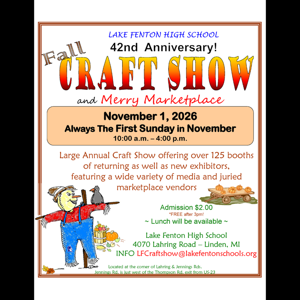 Join us for the 42nd Annual Fall Craft Show and Merry Marketplace! Offering over 125 booths of returning as well as new exhibitors, featuring a wide variety of media and juried marketplace vendors. When:  November 1, 2026 (Always the First Sunday in November) Time:  10:00 a.m. - 4:00 p.m. Where:  Lake Fenton High School              4070 Lahring Road -- Linden, MI Info:  LFCraftshow@lakefentonschools.org Admission $2.00 *FREE after 3 p.m. Lunch will be available   