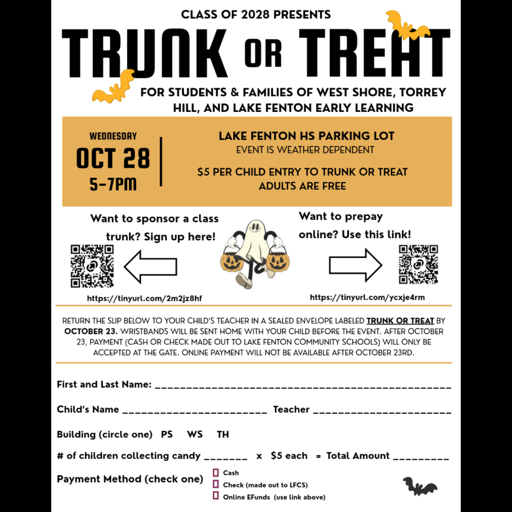 The Class of 2028 presents Trunk or Treat for students and families of West Shore, Torrey Hill, and Lake Fenton Early Learning.  Wednesday, October 28, from 5–7 p.m., in the Lake Fenton High School parking lot. The event is weather dependent. Admission is $5 per child collecting candy; adults are free.  Sponsor a class trunk: https://tinyurl.com/2m2jz8hf Prepay online: https://tinyurl.com/ycxje4rm  Return the registration slip to your child’s teacher in a sealed envelope labeled “Trunk or Treat” by October 23. Wristbands will be sent home with your child before the event. After October 23, payment will be accepted only at the gate by cash or check payable to Lake Fenton Community Schools. Online payment will not be available after October 23.  The registration form requests a first and last name, child’s name, teacher, building selection (PS, WS, or TH), number of children collecting candy, total payment at $5 per child, and payment method: cash, check, or online eFunds.  The white, black, and gold flyer includes decorative bats, a ghost carrying pumpkin buckets, and QR codes for sponsorship and online payment.