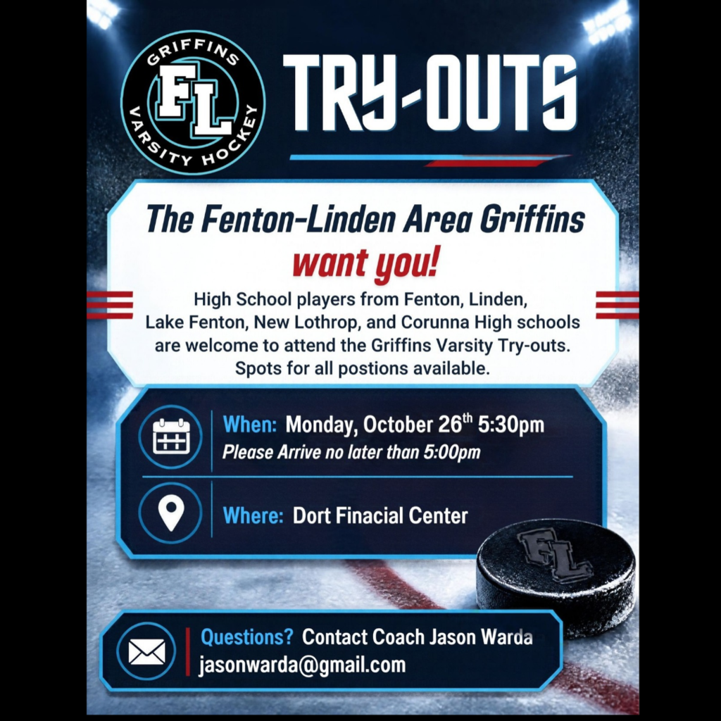 Who:  High School Players from Fenton, Linden, Lake Fenton, New Lothrop, and Corunna High Schools.  Spots for all positions are available.   What:  Griffins Varsity Hockey Try-Outs When:  Monday, October 26th 5:30 pm.  Please Arrive no later than 5:00 pm Where:  Dort Financial Center Questions?  Contact Coach Jason Warda  jasonwarda@gmail.com