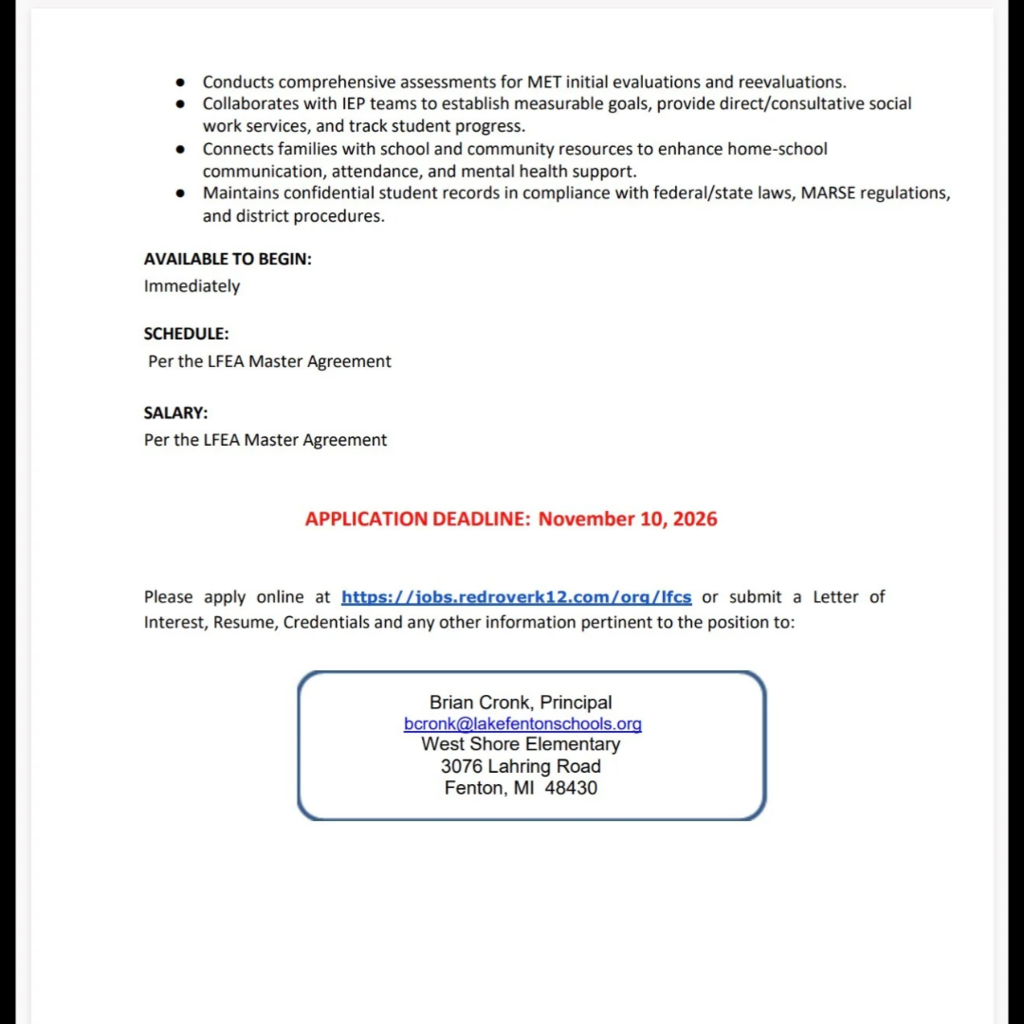 Page 2 of Lake Fenton Community Schools’ employment announcement for an Elementary–District Social Worker at West Shore Elementary School.  Additional responsibilities include conducting assessments for initial evaluations and reevaluations by the Multidisciplinary Evaluation Team; collaborating with Individualized Education Program teams to establish measurable goals, provide direct or consultative social work services and track progress; connecting families with school and community resources; and maintaining confidential student records in compliance with federal and state laws, MARSE regulations and district procedures.  The position is available immediately. Schedule and salary are per the LFEA Master Agreement.  Application deadline: November 10, 2026, highlighted in red.  Apply online at https://jobs.redroverk12.com/org/lfcs or submit a letter of interest, resume, credentials and other relevant information to Brian Cronk, Principal, at bcronk@lakefentonschools.org. Mailing address: West Shore Elementary, 3076 Lahring Road, Fenton, MI 48430.