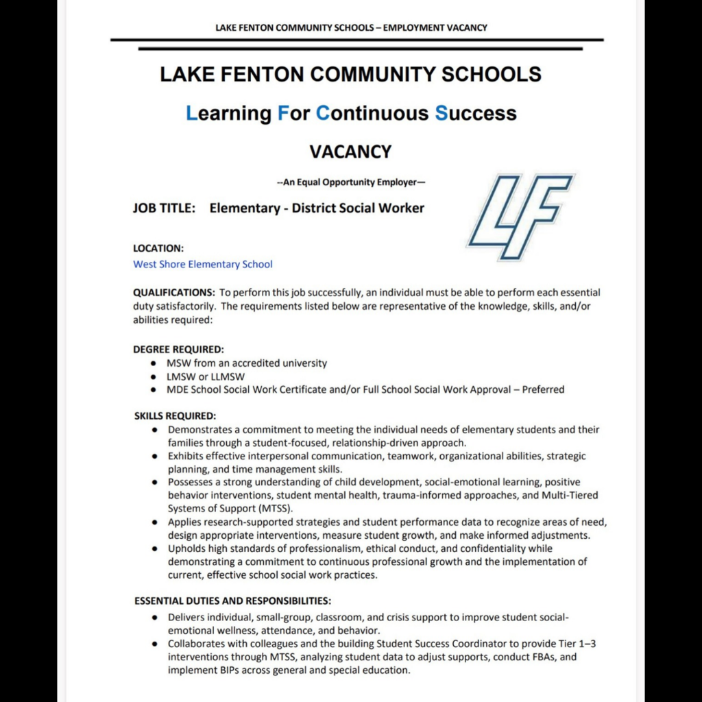 Page 1 of a two-page Lake Fenton Community Schools employment announcement for an Elementary–District Social Worker at West Shore Elementary School. The white flyer features the blue LF logo and the motto “Learning For Continuous Success.” Lake Fenton is an equal opportunity employer.  Required qualifications include a Master of Social Work from an accredited university and LMSW or LLMSW licensure. An MDE School Social Work Certificate and/or Full School Social Work Approval is preferred.  Required skills include meeting elementary students’ and families’ individual needs; effective communication, teamwork, organization, planning and time management; knowledge of child development, social-emotional learning, positive behavior interventions, student mental health, trauma-informed approaches and Multi-Tiered Systems of Support (MTSS); using research and student data to guide interventions; and maintaining professionalism, ethics, confidentiality and ongoing professional growth.  Responsibilities include individual, small-group, classroom and crisis support to improve students’ social-emotional wellness, attendance and behavior. The social worker collaborates with colleagues and the building Student Success Coordinator to provide Tier 1–3 interventions through MTSS, analyze student data, conduct functional behavior assessments and implement behavior intervention plans across general and special education.