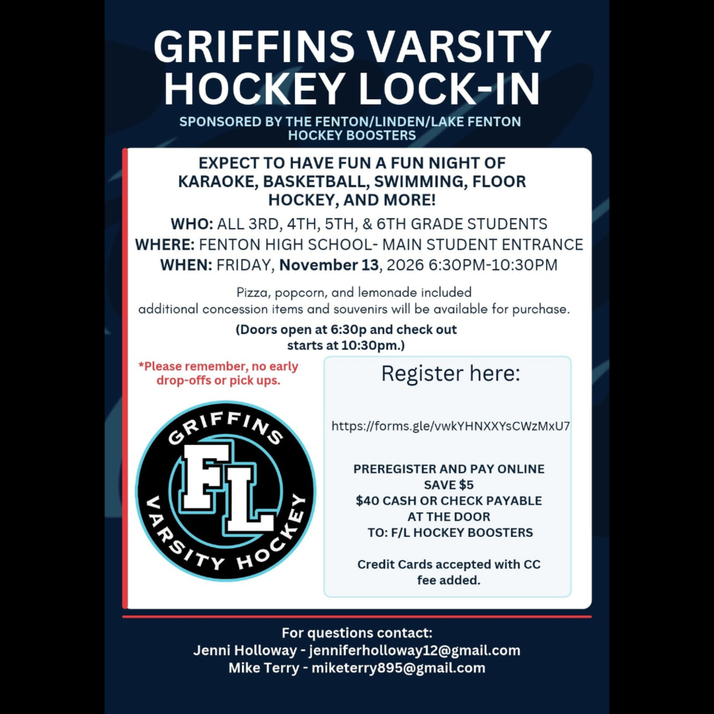 Who:  ALL 3RD, 4TH, 5TH, & 6TH GRADE STUDENTS  What:  Griffins Varsity Hockey Lock-In         Sponsored by the Fenton/Linden/Lake Fenton Hockey Boosters When:  Friday, November 13th 6:30 - 10:30 pm.   Where:  Fenton High School - Main Student Entrance Expect to have fun! - A fun night of Karakoke, Basketball, Swimming, Floor Hockey, and More! Pizza, popcorn, and lemonade included.  Additional concession items and souvenirs will be available for purchase. Doors open at 6:30 pm and check out starts at 10:30 pm Please remember, no early drop-offs or pick ups.  Register here:  https://forms.gle/vwkYHNXXYsCWzMxU7 Preregister and Pay online - Save $5 $40 Cash or Check Payable at the Door to F/L Hockey Boosters Credit Cards accepted with CC fee added  For questions contact: Jenni Holloway - jenniferholloway12@gmail.com Mike Terry - miketerry895 @gmail.com 