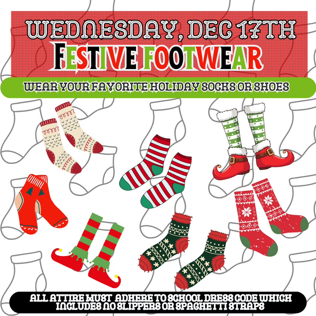 Wednesday, December 17th:Festive Footwear - Wear your favortie holiday socks or shoes. All attire must adhere to school dress code which includes no slippers or spaghetti straps.