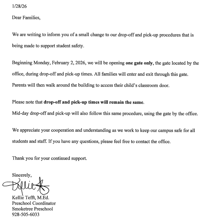 Dear Families, We are writing to inform you of a small change to our drop-off and pick-up procedures that is being made to support student safety. Beginning Monday, February 2, 2026, we will be opening one gate only, the gate located by the office, during drop-off and pick-up times. All families will enter and exit through this gate. Parents will then walk around the the building to access their child's classroom door. Please note that drop-off and pick-up times will remain the same. Mid-day drop-off and pick-up will also follow this same procedure, using the gate by the office. We appreciate your cooperation and understanding as we work to keep our campus safe for all students and staff. If you have any questions, please feel free to contact the office. Thank you for your continued support. Sincerly, Kellie Tefft, M.Ed. Preschool Coordinator Smoketree Preschool 928-505-6033