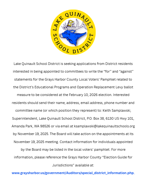 Lake Quinault School District is seeking applications from District residents interested in being appointed to committees to write the “for” and “against” statements for the Grays Harbor County Local Voters’ Pamphlet related to the District’s Educational Programs and Operation Replacement Levy ballot measure to be considered at the February 10, 2026 election.