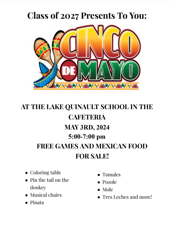 Class of 2027 Presents CINCO DE MAYO To You: AT THE LAKE QUINAULT SCHOOL IN THE CAFETERIA MAY 3RD, 2024 5:00-7:00 pm FREE GAMES AND MEXICAN FOOD FOR SALE! ● Coloring table ● Pin the tail on the donkey ● Musical chairs ● Pinata ● Tamales ● Pozole ● Mole ● Tres Leches and more!