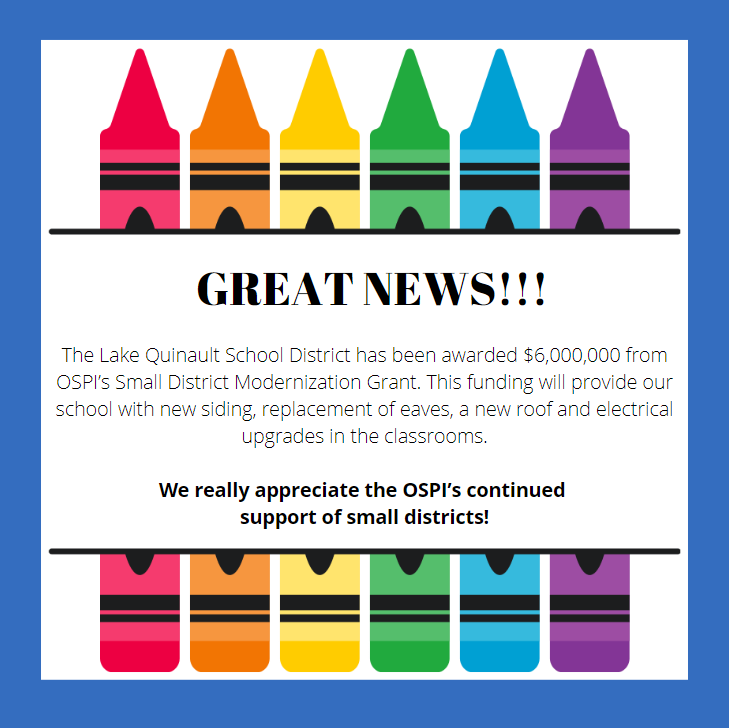 Great News! The Lake Quinault School District has been awarded $6,000,000 from OSPI’s Small District Modernization Grant. This funding will provide our school with new siding, replacement of eaves, a new roof and electrical upgrades in the classrooms. We really appreciate the OSPI’s continued support of small districts!