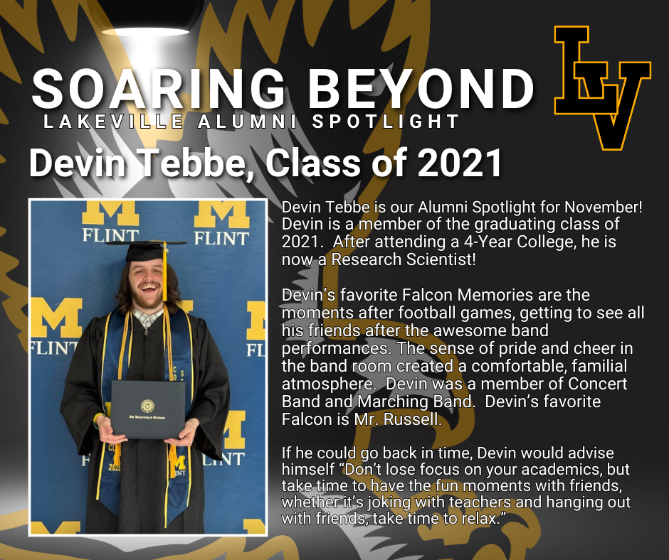Soaring Beyond...Alumni Spotlight for November Devin Tebbe! https://l.facebook.com/l.php?u=https%3A%2F%2Fwww.lakevilleschools.org%2Fpage%2Fcurrent-lakeville-surveys%3Ffbclid%3DIwZXh0bgNhZW0CMTAAYnJpZBExZk9HQnJpNnYyN0kweEx0MXNydGMGYXBwX2lkEDIyMjAzOTE3ODgyMDA4OTIAAR4lKQCzlR9Qv1_C8EVqHJ7g8ul7g6Z8E_vEgRruMIITWJps9K0n8YnQ4ahdSg_aem_fj2yAN1oavJEzngLBT4zgw&h=AT1YDbFD886XiB_ozud6aoQNYx7f3RM1XdHKCs-N29nknhgcNhhELjwX5npLfHbGEYikTC0LPAaA-cvsI9JQEHnoqoMAdAv3D6ubu8RGQZjisFXEtMlpqv0Tgn7Au1h3vCAaD8x_JSTWJmiC&__tn__=-UK-R&c[0]=AT0OPMvagQjZxoFb1ThKY7RJF1pYKvf02ByX3zUi0Zde-G0GTz6V7jlctNeq228zkLaHNJ4EZCkOy48TQLJo4aunHltaRdKyPm_YQnQ1sPk9xfn7i6v9GdQcFzClXShjCy0LZFsn0yFpIsixCnax0fjGTl0xX2Gc533pYzSYMZjv7JKLtsFnsbKf1foevFWGskkal0CQdC4tGWH7lUXddtUqDA Devin Tebbe is our Alumni Spotlight for November! Devin is a member of the graduating class of 2021.  After attending a 4-Year College, he is now a Research Scientist!   Devin’s favorite Falcon Memories are the moments after football games, getting to see all his friends after the awesome band performances. The sense of pride and cheer in the band room created a comfortable, familial atmosphere.  Devin was a member of Concert Band and Marching Band.  Devin’s favorite Falcon is Mr. Russell.    If he could go back in time, Devin would advise himself “Don’t lose focus on your academics, but take time to have the fun moments with friends, whether it’s joking with teachers and hanging out with friends, take time to relax.”
