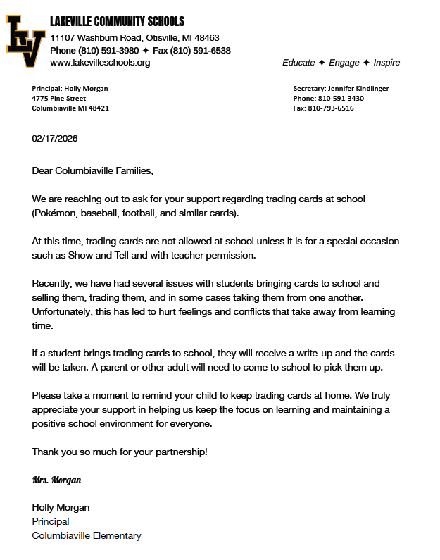 Dear Columbiaville Families, We are reaching out to ask for your support regarding trading cards at school (Pokémon, baseball, football, and similar cards). At this time, trading cards are not allowed at school unless it is for a special occasion such as Show and Tell and with teacher permission. Recently, we have had several issues with students bringing cards to school and selling them, trading them, and in some cases taking them from one another. Unfortunately, this has led to hurt feelings and confl icts that take away from learning time. If a student brings trading cards to school, they will receive a write-up and the cards will be taken. A parent or other adult will need to come to school to pick them up. Please take a moment to remind your child to keep trading cards at home. We truly appreciate your support in helping us keep the focus on learning and maintaining a positive school environment for everyone. Thank you so much for your partnership! Mrs. Morgan Holly Morgan Principal Columbiaville Elementary