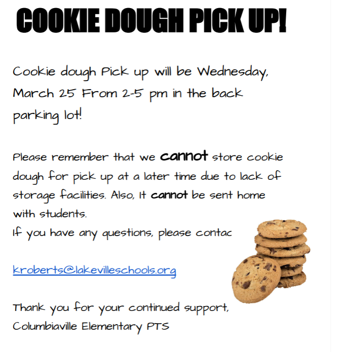 Cookie Dough Pick Up! Cookie dough pick up will be Wednesday, March 25 from 2-5 pm in the back parking lot of Columbiaville Elementary School. Please remember that we cannot store cookie dough for pick up at a later time due to lack of storage facilities. Also, it cannot be sent home with students. If you have any questions, please contact kroberts@lakevilleschools.org Thank you for your continued support, Columbiaville Elementary PTS
