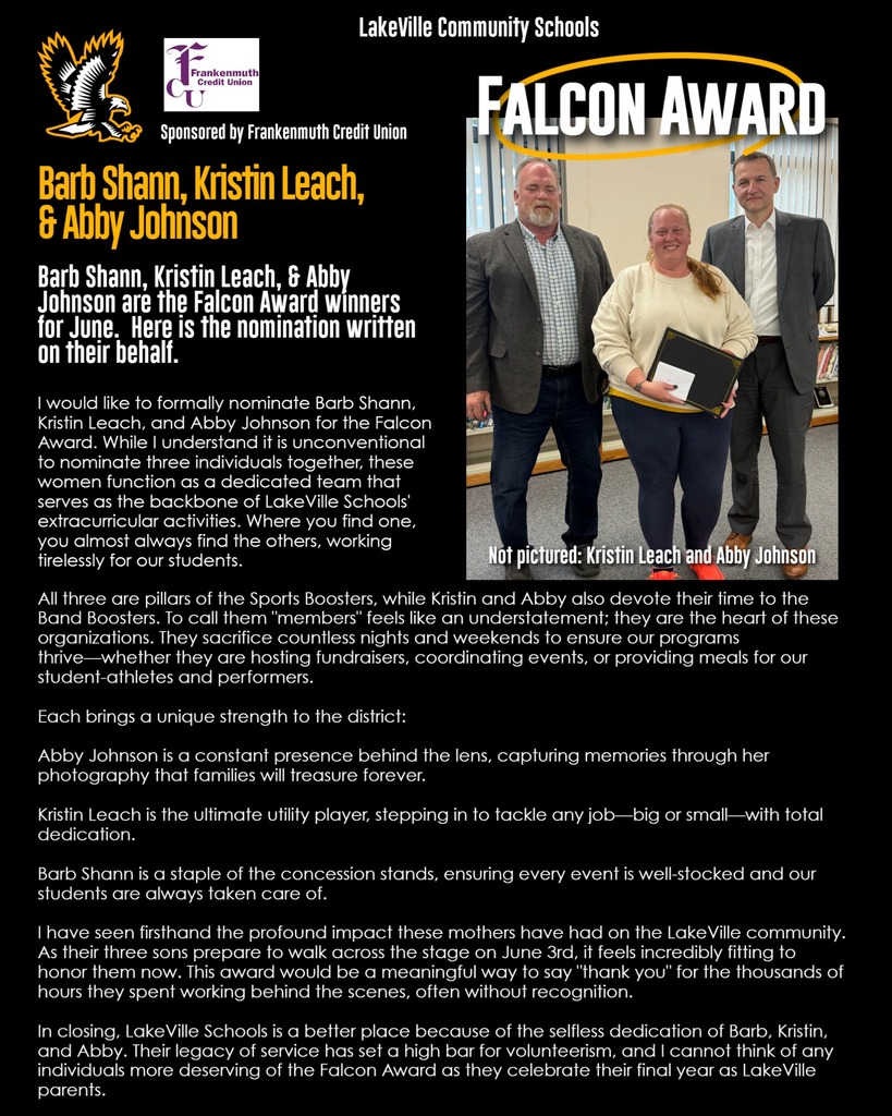 Barb Shann, Kristin Leach, & Abby Johnson are the Falcon Award winners for June. Here is the nomination written on their behalf. I would like to formally nominate Barb Shann, Kristin Leach, and Abby Johnson for the Falcon Award. While I understand it is unconventional to nominate three individuals together, these women function as a dedicated team that serves as the backbone of LakeVille Schools' extracurricular activities. Where you find one, you almost always find the others, working tirelessly for our students. All three are pillars of the Sports Boosters, while Kristin and Abby also devote their time to the Band Boosters. To call them "members" feels like an understatement; they are the heart of these organizations. They sacrifice countless nights and weekends to ensure our programs thrive—whether they are hosting fundraisers, coordinating events, or providing meals for our student-athletes and performers. Each brings a unique strength to the district: Abby Johnson is a constant presence behind the lens, capturing memories through her photography that families will treasure forever. Kristin Leach is the ultimate utility player, stepping in to tackle any job—big or small—with total dedication. Barb Shann is a staple of the concession stands, ensuring every event is well-stocked and our students are always taken care of. I have seen firsthand the profound impact these mothers have had on the LakeVille community. As their three sons prepare to walk across the stage on June 3rd, it feels incredibly fitting to honor them now. This award would be a meaningful way to say "thank you" for the thousands of hours they spent working behind the scenes, often without recognition. In closing, LakeVille Schools is a better place because of the selfless dedication of Barb, Kristin, and Abby. Their legacy of service has set a high bar for volunteerism, and I cannot think of any individuals more deserving of the Falcon Award as they celebrate their final year as LakeVille parents.