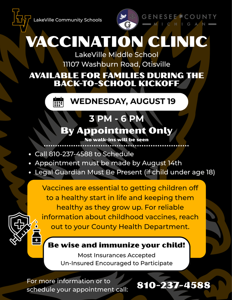 Everyone Welcome by Appointment! Vaccination Clinic Available for families during the annual Back-to-School Kickoff 8/19 from 3-6 pm  at LakeVille Middle School Call 810-237-4588 to Schedule Vaccines are essential to getting children off to a healthy start in life and keeping them healthy as they grow up. For reliable information about childhood vaccines, reach out to your County Health Department.