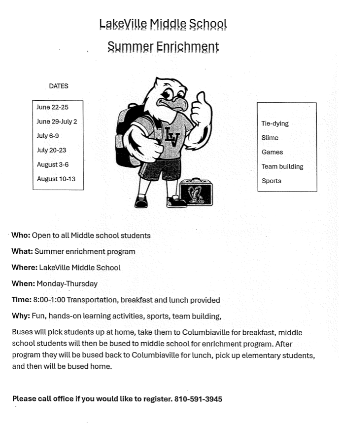 LakeVille Middle School Summer Enrichment Program is open to all Middle School students! Come join the fun! Tie Dying | Slime Making | Games | Team Building | Sports Monday-Thursday 8:00-1:00 Transportation, Breakfast, and Lunch are all provided! Call today to register! 810-591-3945 June 22-25 29-July 2 July 6-9 20-23 August 3-6 10-13