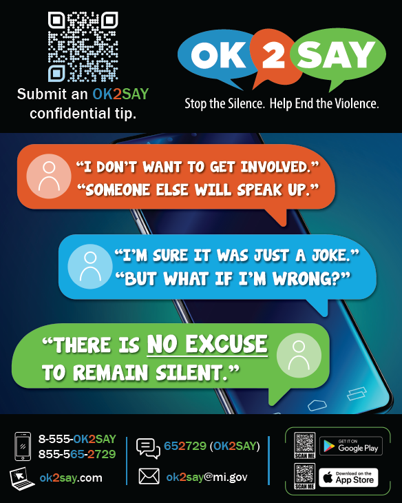 Stop the Silence. Help End the Violence. Web: ok2say.com Text: 652729 (OK2SAY) - iPhone & Android Call: 855-565-2729 Email: ok2say@mi.gov