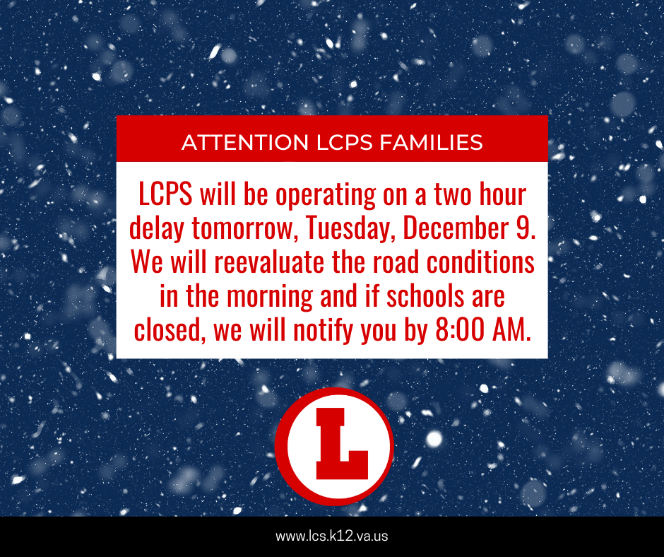 LCPS will be operating on a two hour delay tomorrow, Tuesday, December 9. We will reevaluate the road conditions in the morning and if schools are closed, we will notify you by 8:00 AM.