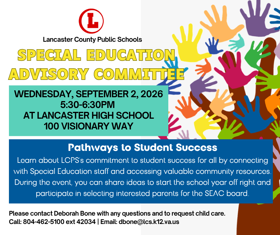 Join us for the Special Education Advisory Committee meeting on Wednesday, September 2, from 5:30 to 6:30 PM at Lancaster High School. Connect with our Special Education staff, explore community resources, and share your ideas for the upcoming school year.  Child care is available upon request. For questions or child care reservations, contact Deborah Bone at 804-462-5100 ext 42034 or dbone@lcs.k12.va.us.