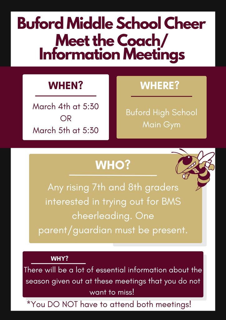 Buford Middle School Cheer Meet the Coach/Information Meetings. When: March 4th at 5:30 or March 5th at 5:30. Where? Buford High School. Who? Any Rising 7th and 8th graders interested in trying out for BMS cheerleading. One parent/guardian must be present. Why? there will be a lot of essential information about the season given out at these meetings that you do not want to miss! You do NOT have to attend both meetings!
