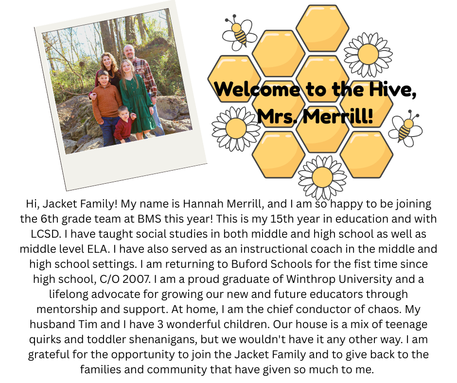 Hi, Jacket Family! My name is Hannah Merrill, and I am so happy to be joining the 6th grade team at BMS this year! This is my 15th year in education and with LCSD. I have taught social studies in both middle and high school as well as middle level ELA. I have also served as an instructional coach in the middle and high school settings. I am returning to Buford Schools for the fist time since high school, C/O 2007. I am a proud graduate of Winthrop University and a lifelong advocate for growing our new and future educators through mentorship and support. At home, I am the chief conductor of chaos. My husband Tim and I have 3 wonderful children. Our house is a mix of teenage quirks and toddler shenanigans, but we wouldn't have it any other way. I am grateful for the opportunity to join the Jacket Family and to give back to the families and community that have given so much to me.