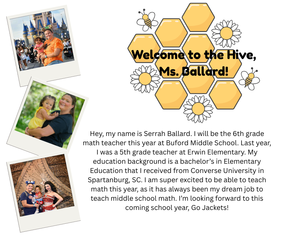 Hey, my name is Serrah Ballard. I will be the 6th grade math teacher this year at Buford Middle School. Last year, I was a 5th grade teacher at Erwin Elementary. My education background is a bachelor’s in Elementary Education that I received from Converse University in Spartanburg, SC. I am super excited to be able to teach math this year, as it has always been my dream job to teach middle school math. I’m looking forward to this coming school year, Go Jackets!