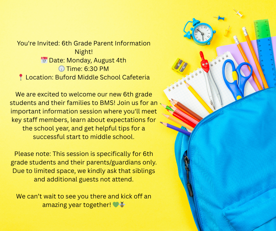You're Invited: 6th Grade Parent Information Night! 📅 Date: Monday, August 4th 🕡 Time: 6:30 PM 📍 Location: Buford Middle School Cafeteria  We are excited to welcome our new 6th grade students and their families to BMS! Join us for an important information session where you'll meet key staff members, learn about expectations for the school year, and get helpful tips for a successful start to middle school.  Please note: This session is specifically for 6th grade students and their parents/guardians only. Due to limited space, we kindly ask that siblings and additional guests not attend.  We can’t wait to see you there and kick off an amazing year together! 💚🐝