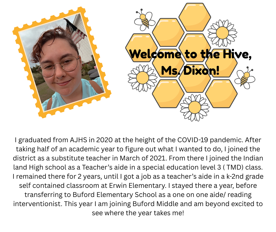 I graduated from AJHS in 2020 at the height of the COVID-19 pandemic. After taking half of an academic year to figure out what I wanted to do, I joined the district as a substitute teacher in March of 2021. From there I joined the Indian land High school as a Teacher’s aide in a special education level 3 ( TMD) class. I remained there for 2 years, until I got a job as a teacher’s aide in a k-2nd grade self contained classroom at Erwin Elementary. I stayed there a year, before transferring to Buford Elementary School as a one on one aide/ reading interventionist. This year I am joining Buford Middle and am beyond excited to see where the year takes me!