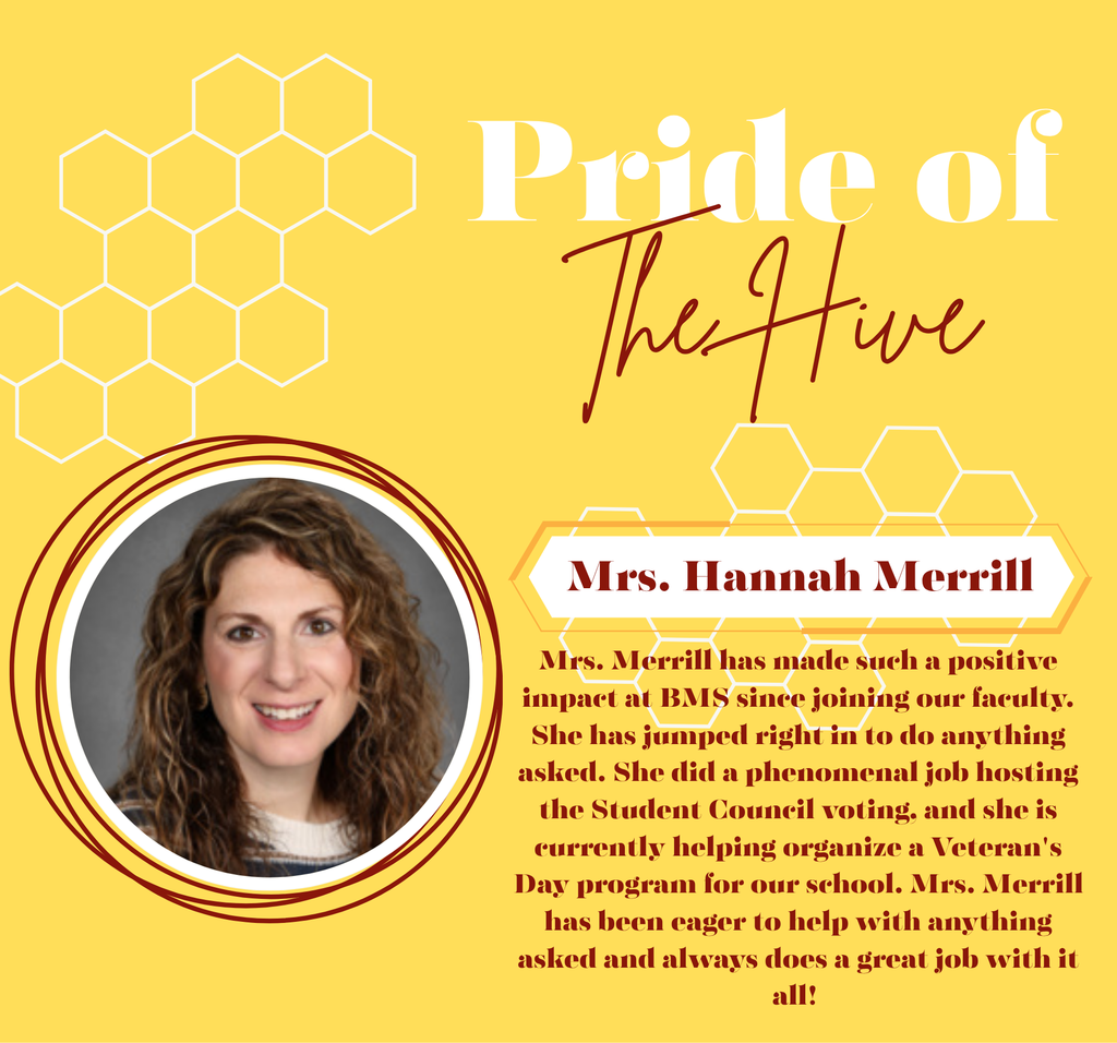 Pride of the Hive: Mrs. Merrill has made such a positive impact at BMS since joining our faculty. She has jumped right in to do anything asked. She did a phenomenal job hosting the Student Council voting, and she is currently helping organize a Veteran's Day program for our school. Mrs. Merrill has been eager to help with anything asked and always does a great job with it all! 