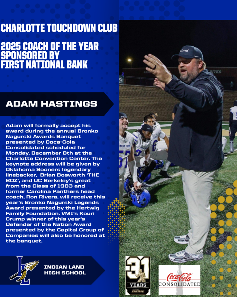 This image is an announcement from the Charlotte Touchdown Club for the 2025 Coach of the Year award sponsored by First National Bank. It honors Adam Hastings, who will formally accept the award at the annual Bronko Nagurski Awards Banquet. The banquet is scheduled for Monday, December 8th, at the Charlotte Convention Center. The keynote speaker will be Brian Bosworth, a legendary linebacker from the Oklahoma Sooners known as "THE BOZ." Ron Rivera, a UC Berkeley alumnus from the class of 1983 and former Carolina Panthers head coach, will receive the Bronko Nagurski Legends Award presented by the Hertwig Family Foundation. VMI’s Kouri Crump, winner of the Defender of the Nation Award presented by the Capital Group of Companies, will also be honored. The image includes the Indian Land High School logo featuring a stylized "L" with a feathered arrow, a logo celebrating 31 years of the Nagurski Awards, and the Coca-Cola Consolidated logo.