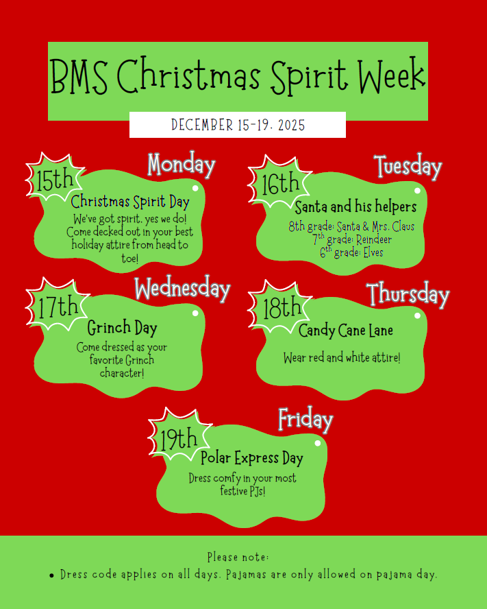 BMS Christmas Spirit Week Dec 15-19. 15th/Monday Come decked out in your best holiday attire from head to toe!//16th Tues/8h grade: Santa & Mrs. Claus, 7th: Reindeer, 6th Elves.//17th Wed: Grinch Day Come dressed as your favorite grinch character!// 18th Thurs: Wear Red and White Attire!//19th Friday: Dress in your most festive PJs!