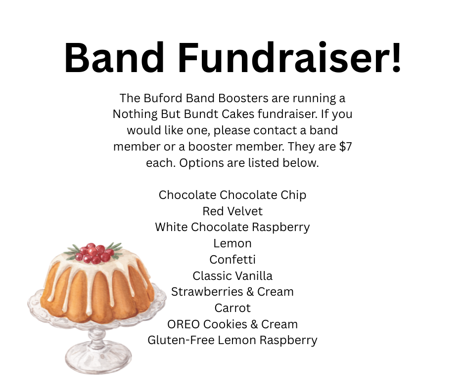 The Buford Band Boosters are running a Nothing But Bundt Cakes fundraiser. If you would like one, please contact a band member or a booster member. They are $7 each. Options are listed below.  Chocolate Chocolate Chip Red Velvet White Chocolate Raspberry Lemon Confetti Classic Vanilla Strawberries & Cream Carrot OREO Cookies & Cream Gluten-Free Lemon Raspberry