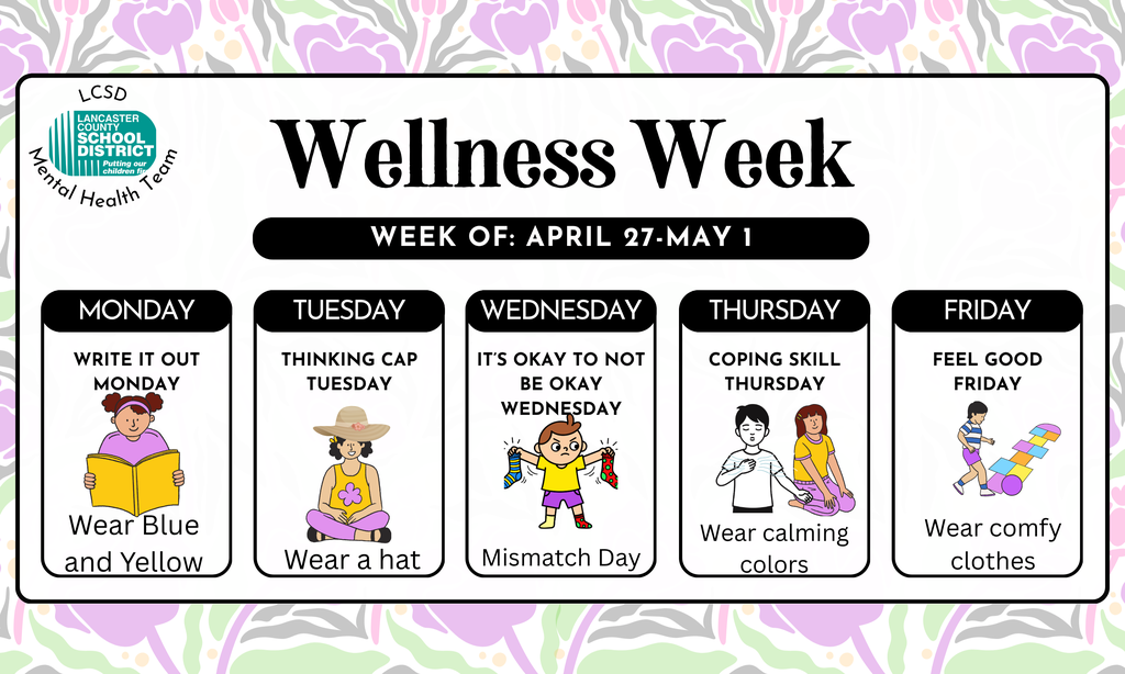 Wellness Week: Week of April 27-May 1. Monday: Write it out Monday and wear blue and yellow; Tuesday Thinking Cap Tuesday and wear a hat; Wednesday It's ok to not be okay wednesday. Mismatch day; Thursday: coping skill Thursday- Wear calming colors; Friday Feel Good Friday-Wear comfy clothes