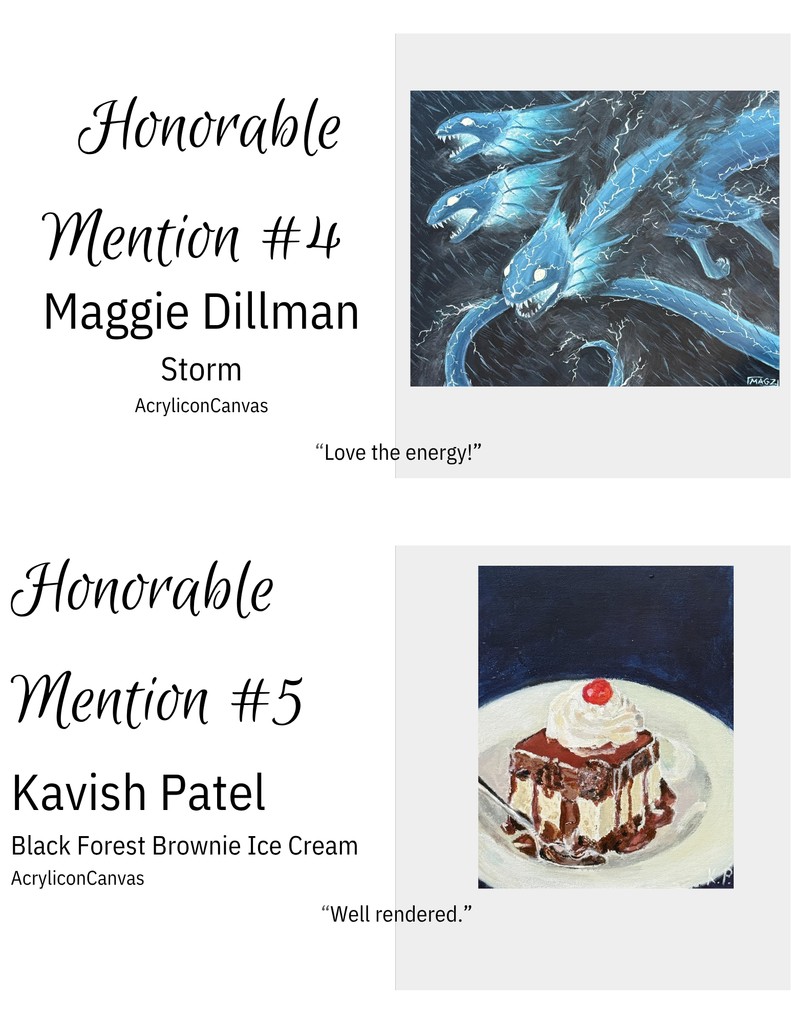 "Honorable Mention #4: 'Storm' by Maggie Dillman. Acrylic painting of three stylized blue dragon-like creatures with sharp teeth surrounded by white lightning bolts on a dark background. | Honorable Mention #5: 'Black Forest Brownie Ice Cream' by Kavish Patel. Acrylic painting of a brownie topped with whipped cream and cherry on a white plate with chocolate sauce, silver fork, against dark blue background."