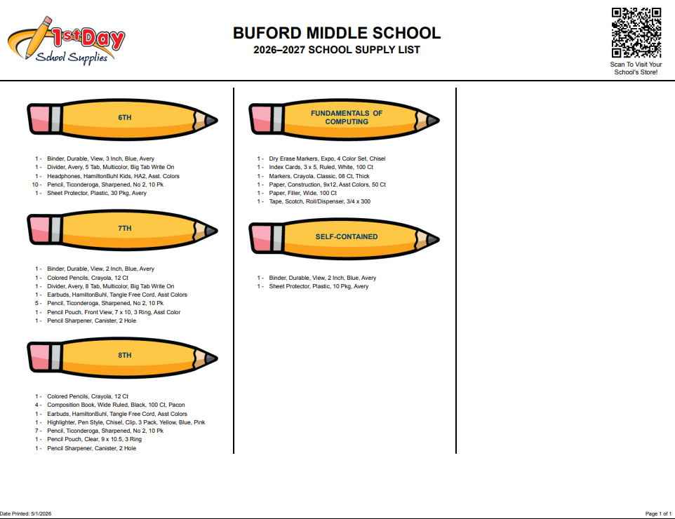 Buford Middle School 2026-27 School Supply List: 6th: 1 - Binder, Durable, View, 3 Inch, Blue, Avery 1 - Divider, Avery, 5 Tab, Multicolor, Big Tab Write On 1 - Headphones, HamiltonBuhl Kids, HA2, Asst. Colors 10 - Pencil, Ticonderoga, Sharpened, No 2, 10 Pk 1 - Sheet Protector, Plastic, 30 Pkg, Avery; 7th: 1 - Binder, Durable, View, 2 Inch, Blue, Avery 1 - Colored Pencils, Crayola, 12 Ct 1 - Divider, Avery, 8 Tab, Multicolor, Big Tab Write On 1 - Earbuds, HamiltonBuhl, Tangle Free Cord, Asst Colors 5 - Pencil, Ticonderoga, Sharpened, No 2, 10 Pk 1 - Pencil Pouch, Front View, 7 x 10, 3 Ring, Asst Color 1 - Pencil Sharpener, Canister, 2 Hole 8th: 1 - Colored Pencils, Crayola, 12 Ct 4 - Composition Book, Wide Ruled, Black, 100 Ct, Pacon 1 - Earbuds, HamiltonBuhl, Tangle Free Cord, Asst Colors 1 - Highlighter, Pen Style, Chisel, Clip, 3 Pack, Yellow, Blue, Pink 7 - Pencil, Ticonderoga, Sharpened, No 2, 10 Pk 1 - Pencil Pouch, Clear, 9 x 10.5, 3 Ring 1 - Pencil Sharpener, Canister, 2 Hole; Fundamentals of Computing: 1 - Dry Erase Markers, Expo, 4 Color Set, Chisel 1 - Index Cards, 3 x 5, Ruled, White, 100 Ct 1 - Markers, Crayola, Classic, 08 Ct, Thick 1 - Paper, Construction, 9x12, Asst Colors, 50 Ct 1 - Paper, Filler, Wide, 100 Ct 1 - Tape, Scotch, Roll/Dispenser, 3/4 x 300; Self Contained: 1 - Binder, Durable, View, 2 Inch, Blue, Avery 1 - Sheet Protector, Plastic, 10 Pkg, Avery