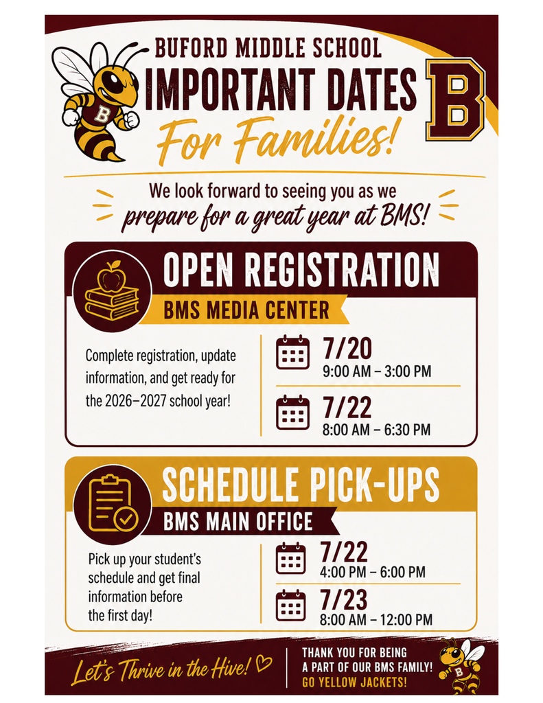 BUFORD MIDDLE SCHOOL IMPORTANT DATES For Families! We look forward to seeing you as we prepare for a great year at BMS!= OPEN REGISTRATION BMS MEDIA CENTER Complete registration, update information, and get ready for the 2026-2027 school year! וונ 7/20 9:00 AM - 3:00 PM 7/22 8:00 AM - 6:30 PM SCHEDULE PICK-UPS BMS MAIN OFFICE Pick up your student's schedule and get final information before the first day! Let's Thrive in the Hive! ♡ 7/22 4:00 PM 6:00 PM 7/23 — 8:00 AM - 12:00 PM THANK YOU FOR BEING A PART OF OUR BMS FAMILY! GO YELLOW JACKETS!