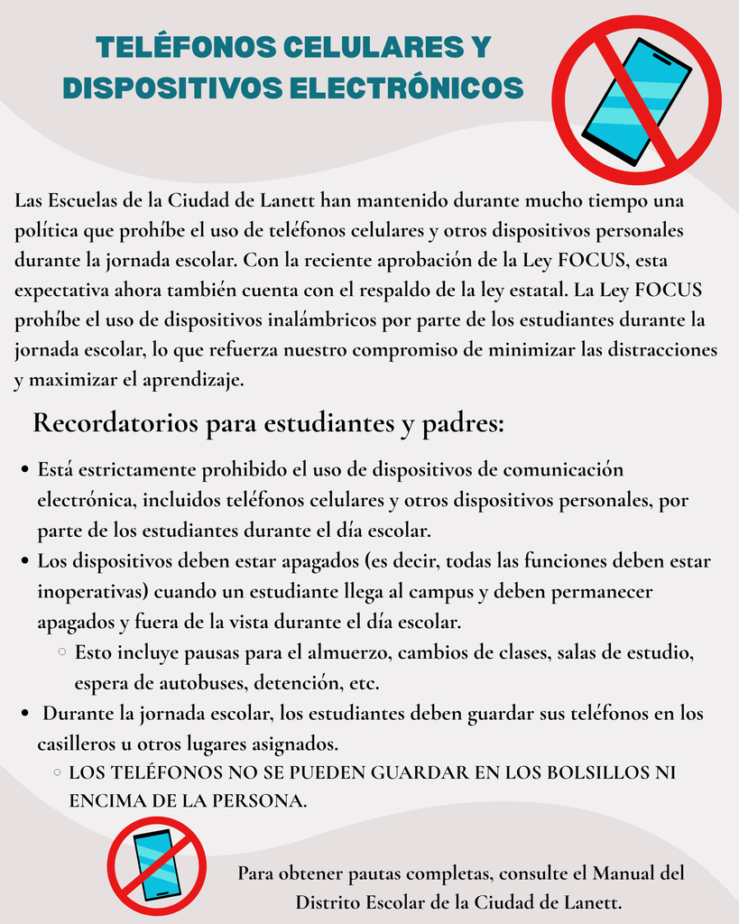 Lanett City Schools has long maintained a policy prohibiting the use of cellular phones and other personal devices during the school day. With the recent passage of the FOCUS Act, this expectation is now also backed by state law. The FOCUS Act prohibits the use of wireless devices by students during the instructional day, reinforcing our commitment to minimizing distractions and maximizing learning.     Student and Parent Reminders: Student use of electronic communication devices, including cellular phones and other personal devices, during the school day is strictly prohibited. Devices must be turned off (meaning all functions inoperative) when a student arrives on campus and must remain turned off and out of sight during the school day.  This includes lunch breaks, class changes, study halls, waiting for buses, detention, etc.    For the duration of the school day, students must store their phones in lockers or other assigned locations.  Phones may not be kept in pockets or on their person.   For complete guidelines, please refer to the Lanett City Schools District Handbook.  