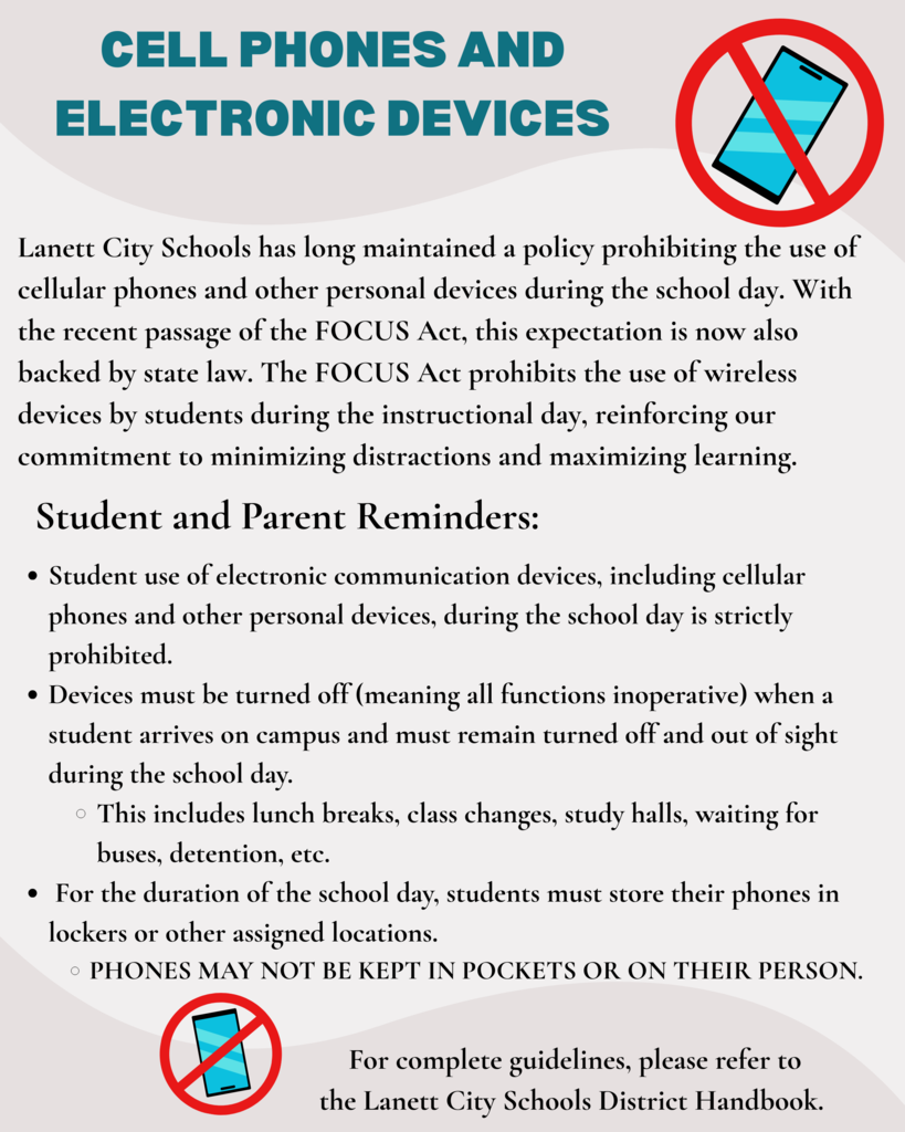 Cell Phones and Electronic Devices - Lanett City Schools has long maintained a policy prohibiting the use of cellular phones and other personal devices during the school day. With the recent passage of the FOCUS Act, this expectation is now also backed by state law. The FOCUS Act prohibits the use of wireless devices by students during the instructional day, reinforcing our commitment to minimizing distractions and maximizing learning.     Student and Parent Reminders: Student use of electronic communication devices, including cellular phones and other personal devices, during the school day is strictly prohibited. Devices must be turned off (meaning all functions inoperative) when a student arrives on campus and must remain turned off and out of sight during the school day.  This includes lunch breaks, class changes, study halls, waiting for buses, detention, etc.    For the duration of the school day, students must store their phones in lockers or other assigned locations.  Phones may not be kept in pockets or on their person.   For complete guidelines, please refer to the Lanett City Schools District Handbook.  