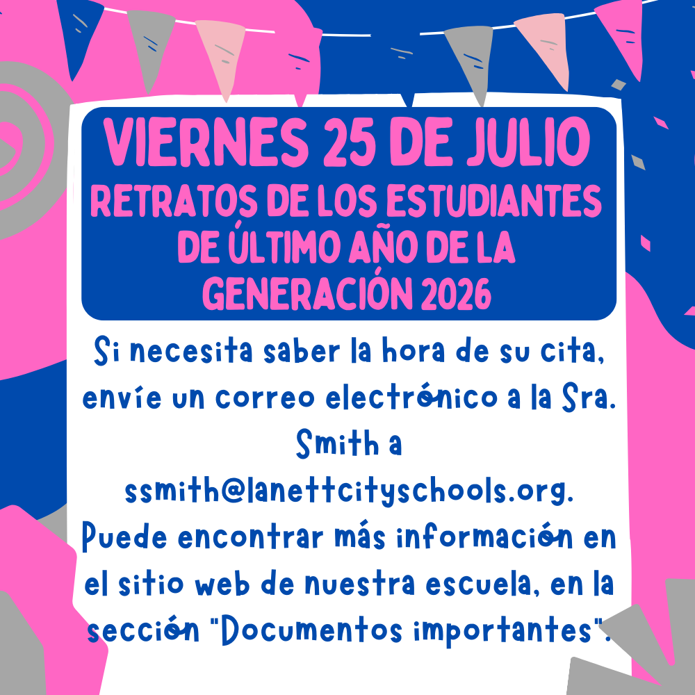 Viernes 25 de julio: Retratos de estudiantes de último año de la generación de 2026. Si necesita saber la hora de su cita, envíe un correo electrónico a la Sra. Smith a ssmith@lanettcityschools.org. Puede encontrar más información en el sitio web de nuestra escuela, en la sección "Documentos importantes".