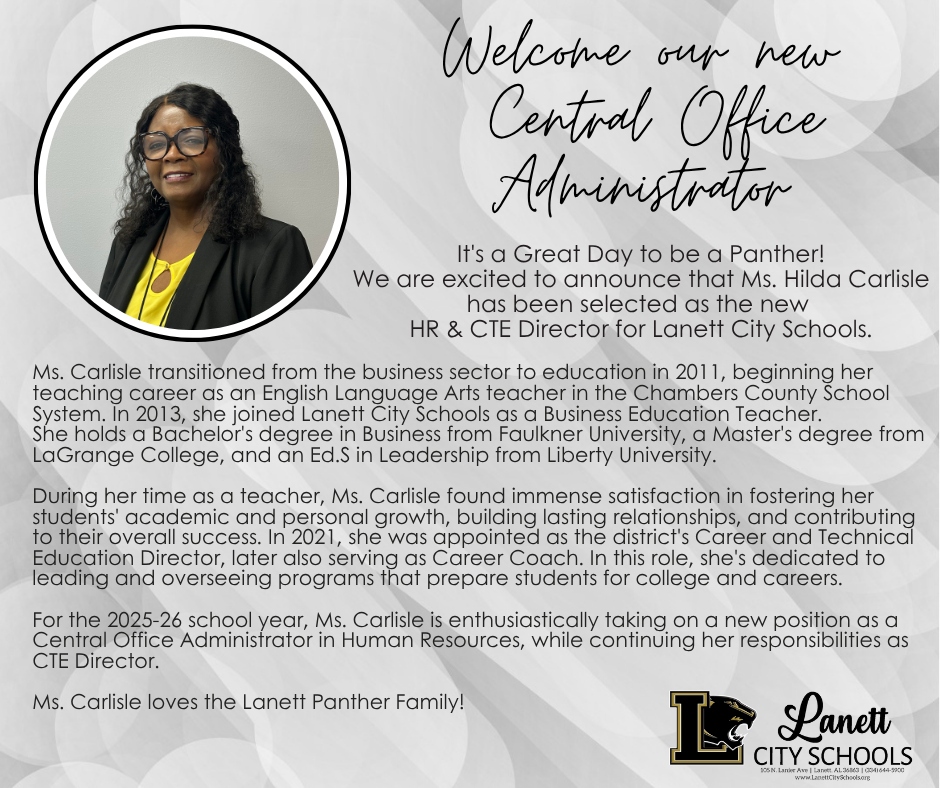 Welcome our new central office administrator  -  It's a Great Day to be a Panther! We are excited to announce that Ms. Hilda Carlisle  has been selected as the new  HR & CTE Director for Lanett City Schools.  Ms. Carlisle transitioned from the business sector to education in 2011, beginning her teaching career as an English Language Arts teacher in the Chambers County School System. In 2013, she joined Lanett City Schools as a Business Education Teacher. She holds a Bachelor's degree in Business from Faulkner University, a Master's degree from LaGrange College, and an Ed.S in Leadership from Liberty University.  During her time as a teacher, Ms. Carlisle found immense satisfaction in fostering her students' academic and personal growth, building lasting relationships, and contributing to their overall success. In 2021, she was appointed as the district's Career and Technical Education Director, later also serving as Career Coach. In this role, she's dedicated to leading and overseeing programs that prepare students for college and careers.  For the 2025-26 school year, Ms. Carlisle is enthusiastically taking on a new position as a Central Office Administrator in Human Resources, while continuing her responsibilities as CTE Director.   Ms. Carlisle loves the Lanett Panther Family!