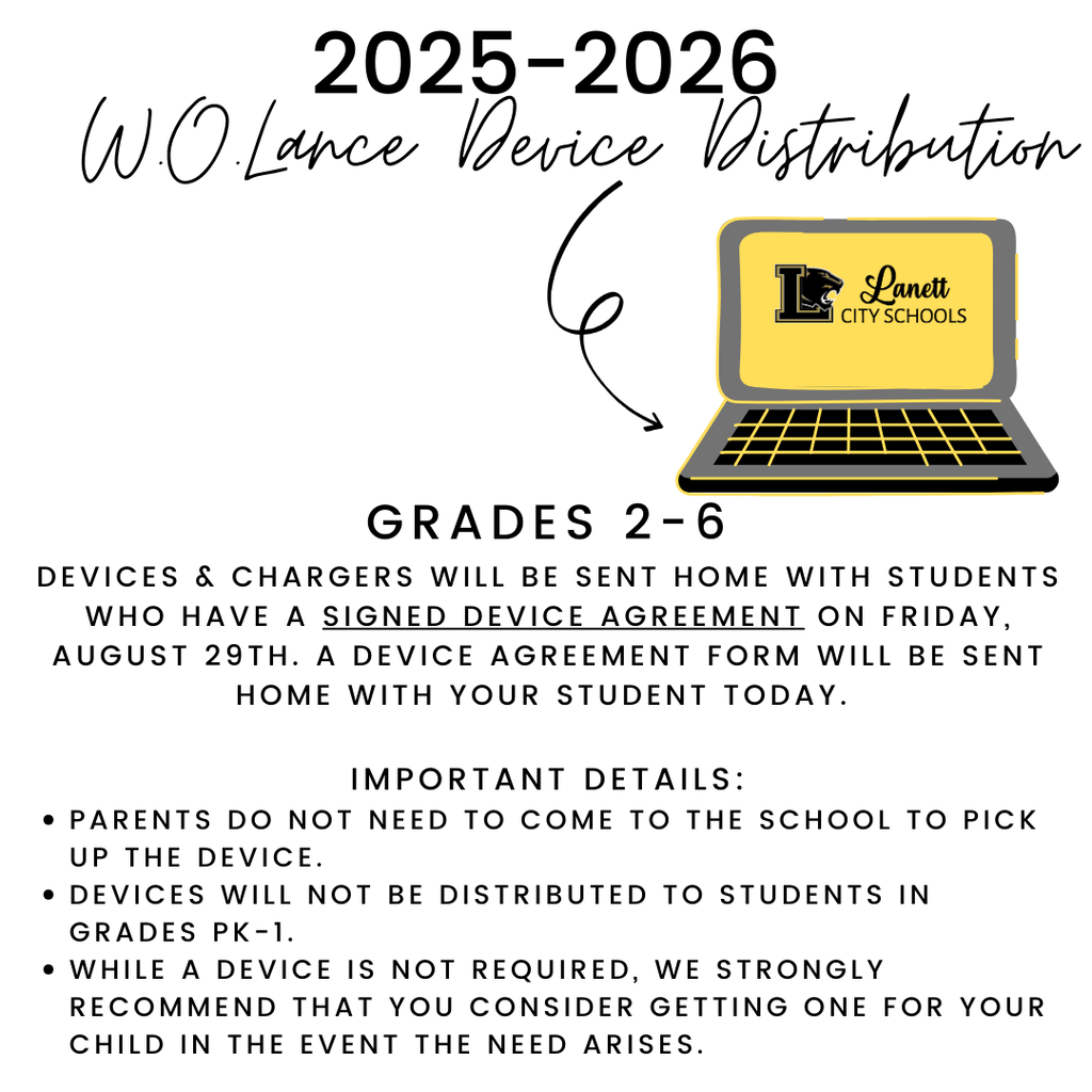 2025-2026 W.O. Lance Device Distribution Grades 2-6 Devices & Chargers will be sent home with students who have a signed device agreement on Friday, August 29th. A device agreement form will be sent home with your student today.   Important Details: Parents do not need to come to the school to pick up the device.  Devices will not be distributed to students in Grades PK-1. While a device is not required, we strongly recommend that you consider getting one for your child in the event the need arises. 