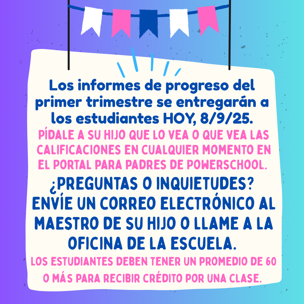Los informes de progreso del primer trimestre se entregarán a los estudiantes HOY, 8/9/25. Pídale a su hijo que los vea o consulte las calificaciones en cualquier momento en el Portal para Padres de PowerSchool. ¿Tiene preguntas o inquietudes? Envíe un correo electrónico al maestro de su hijo o llame a la secretaría de la escuela. Los estudiantes deben tener un promedio de 60 o más para recibir crédito por una clase.