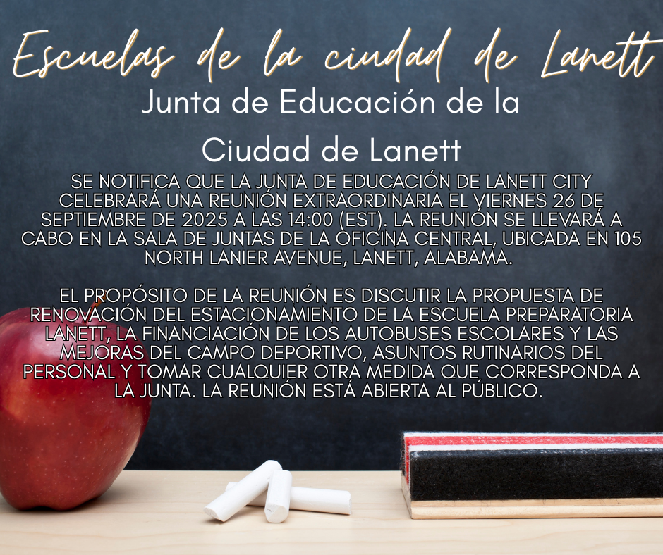 Lanett City Schools Lanett City Board of Education - Notice is hereby given that the Lanett City Board of Education will hold a special called meeting on Friday, September 26, 2025 at 2:00 p.m. (EST). The meeting will take place in the Central Office boardroom at 105 North Lanier Avenue in Lanett, Alabama.   The purpose of the meeting is to discuss the parking lot renovation bid at Lanett High School, the financing of school buses and athletic field improvements, routine personnel items, and to take such other action(s) as may properly come before the Board. The meeting is open to the public.