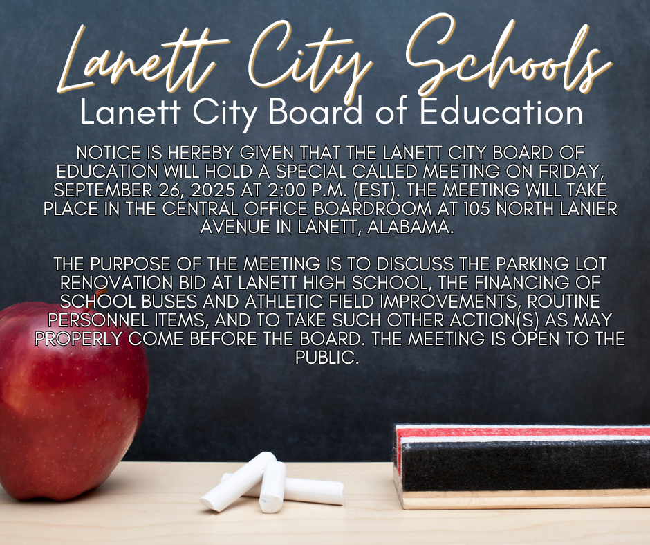 Lanett City Schools Lanett City Board of Education - Notice is hereby given that the Lanett City Board of Education will hold a special called meeting on Friday, September 26, 2025 at 2:00 p.m. (EST). The meeting will take place in the Central Office boardroom at 105 North Lanier Avenue in Lanett, Alabama.   The purpose of the meeting is to discuss the parking lot renovation bid at Lanett High School, the financing of school buses and athletic field improvements, routine personnel items, and to take such other action(s) as may properly come before the Board. The meeting is open to the public. 