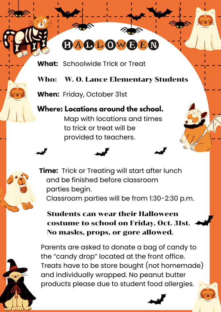 Halloween   What:   Schoolwide Trick or Treat  Who:    W. O. Lance Elementary Students  When:  Friday, October 31st  Where: Locations around the school.                Map with locations and times                 to trick or treat will be                provided to teachers.               Time:  Trick or Treating will start after lunch      and be finished before classroom      parties begin.      Classroom parties will be from 1:30-2:30 p.m.       Students can wear their Halloween      costume to school on Friday, Oct. 31st.      No masks, props, or gore allowed.    Parents are asked to donate a bag of candy to    the “candy drop” located at the front office.   Treats have to be store bought (not homemade)   and individually wrapped. No peanut butter   products please due to student food allergies.