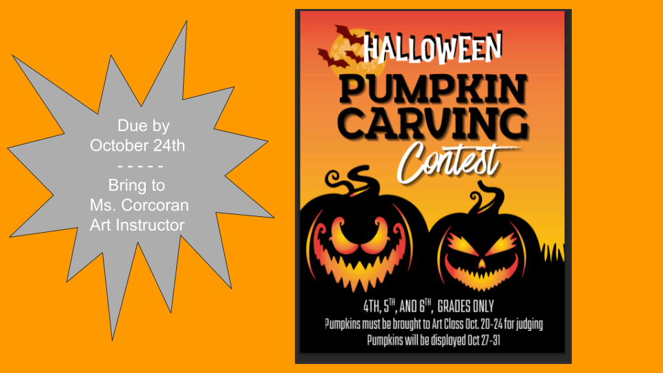 Halloween Pumpkin Carving Contest - 4th, 5th, and 6th Grades Only.  Pumpkins must be brought to Art Class Oct 20-24 for judging.  Pumpkins will be displayed Oct 27-31.   - Pumpkins are due by Oct 24th Bring to Ms. Corcoran, Art Instructor