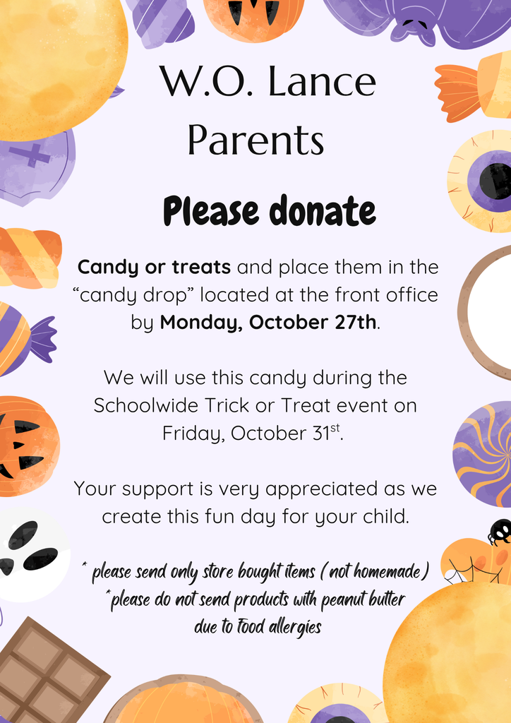  W.O. Lance Parents     Please donate   Candy or treats and place them in the “candy drop” located at the front office by Monday, October 27th.  We will use this candy during the Schoolwide Trick or Treat event on Friday, October 31st.   Your support is very appreciated as we create this fun day for your child.  * please send only store bought items (not homemade) *please do not send products with peanut butter  due to food allergies