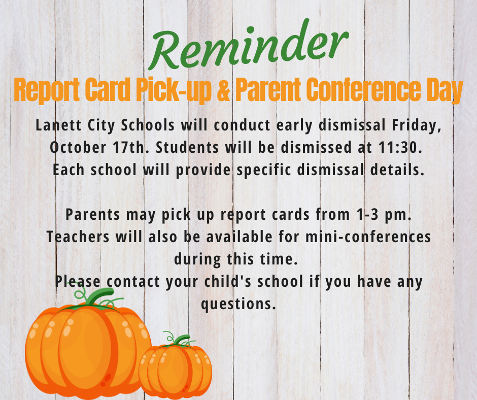 Reminder - Report Card Pick-up & Parent Conference Day Lanett City Schools will conduct early dismissal Friday, October 17th. Students will be dismissed at 11:30. Each school will provide specific dismissal details. Parents may pick up report cards from 1-3 pm. Teachers will also be available for mini-conferences during this time. Please contact your child's school if you have any questions.