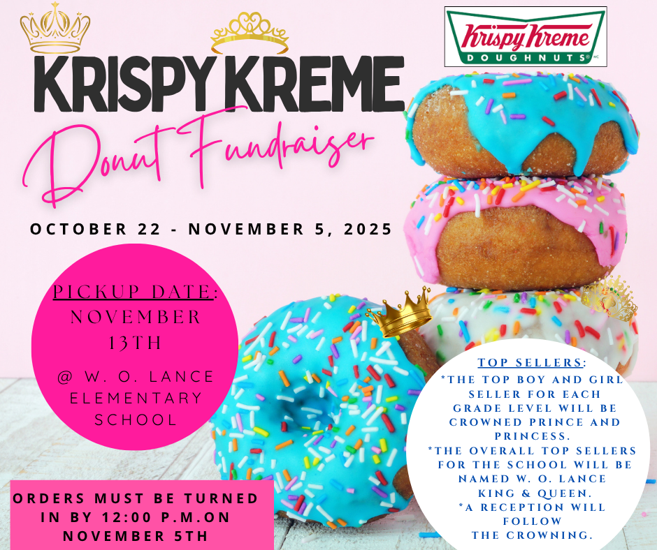 Krispy Kreme Donut Fundraiser October 22 through November 5, 2025. Pickup date is November 13th at W. O. Lance Elementary School. Orders must be turned in by 12:00 p.m. on November 5th. Top Sellers; The top boy and girl seller for each grade level will be crowned  Prince and Princess. The overall top sellers for the school will be  named King  and Queen . A reception will follow the Crowning.
