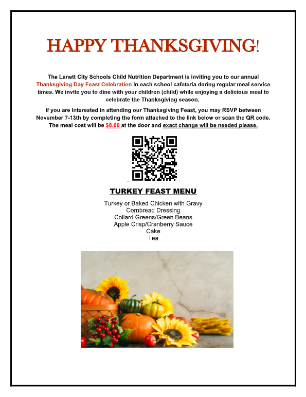 HAPPY THANKSGIVING!   The Lanett City Schools Child Nutrition Department is inviting you to our annual Thanksgiving Day Feast Celebration in each school cafeteria during regular meal service times. We invite you to dine with your children (child) while enjoying a delicious meal to celebrate the Thanksgiving season.  If you are interested in attending our Thanksgiving Feast, you may RSVP between November 7-13th by completing the form attached to the link below or scan the QR code. The meal cost will be $8.00 at the door and exact change will be needed please.    TURKEY FEAST MENU Turkey or Baked Chicken with Gravy Cornbread Dressing Collard Greens/Green Beans Apple Crisp/Cranberry Sauce Cake Tea